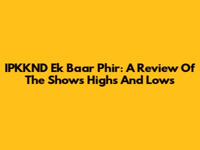 IPKKND Ek Baar Phir: A Review Of The Show's Highs And Lows