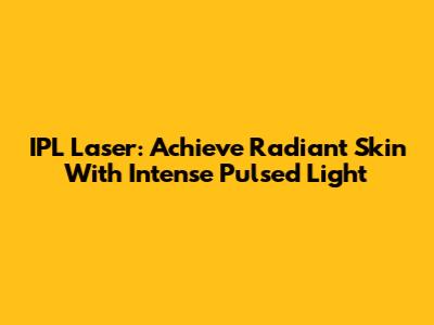 IPL Laser: Achieve Radiant Skin With Intense Pulsed Light