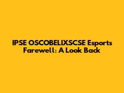 IPSE OSCOBELIXSCSE Esports Farewell: A Look Back