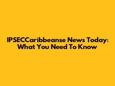 IPSECCaribbeanse News Today: What You Need To Know