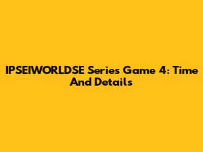 IPSEIWORLDSE Series Game 4: Time And Details