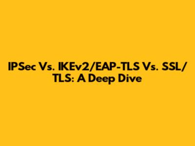 IPSec Vs. IKEv2/EAP-TLS Vs. SSL/TLS: A Deep Dive