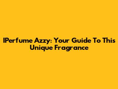 IPerfume Azzy: Your Guide To This Unique Fragrance