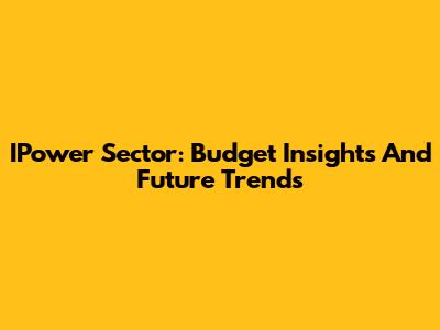 IPower Sector: Budget Insights And Future Trends