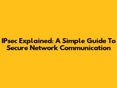 IPsec Explained: A Simple Guide To Secure Network Communication