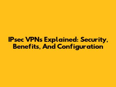 IPsec VPNs Explained: Security, Benefits, And Configuration