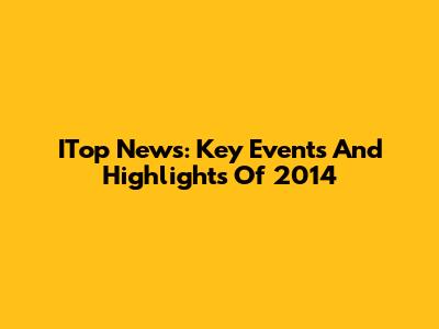 ITop News: Key Events And Highlights Of 2014
