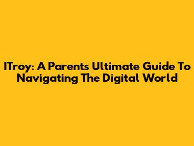 ITroy: A Parent's Ultimate Guide To Navigating The Digital World