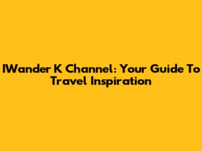 IWander K Channel: Your Guide To Travel Inspiration