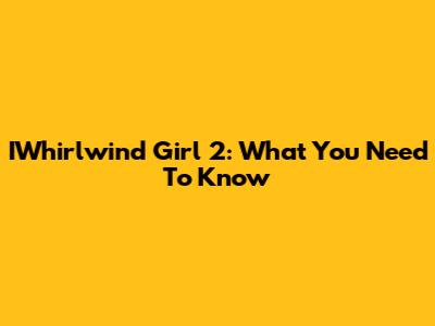 IWhirlwind Girl 2: What You Need To Know