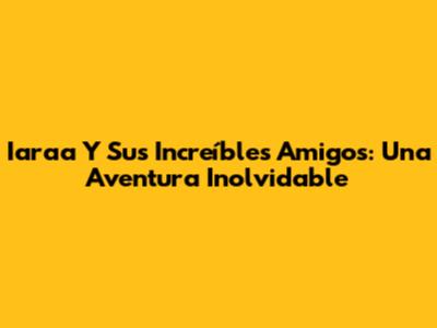 Iaraa Y Sus Increíbles Amigos: Una Aventura Inolvidable