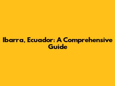 Ibarra, Ecuador: A Comprehensive Guide