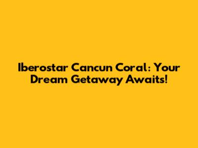 Iberostar Cancun Coral: Your Dream Getaway Awaits!