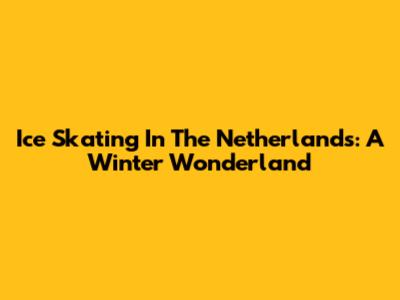 Ice Skating In The Netherlands: A Winter Wonderland