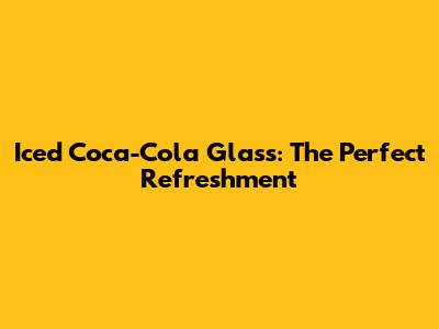 Iced Coca-Cola Glass: The Perfect Refreshment