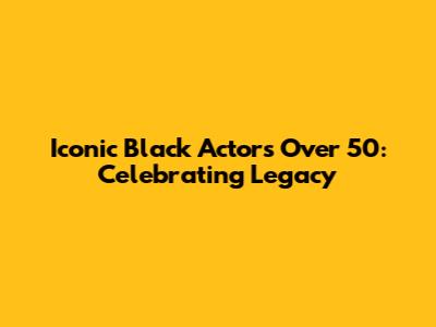 Iconic Black Actors Over 50: Celebrating Legacy