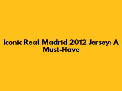 Iconic Real Madrid 2012 Jersey: A Must-Have