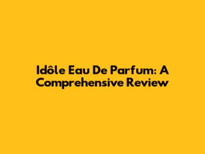 Idôle Eau De Parfum: A Comprehensive Review
