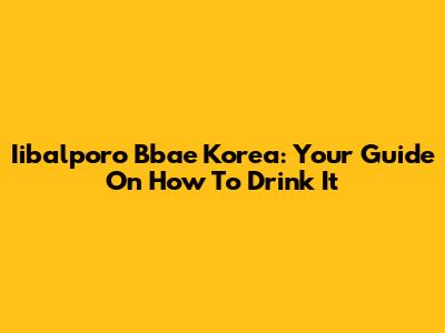 Iibalporo Bbae Korea: Your Guide On How To Drink It
