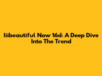 Iiibeautiful Now 16d: A Deep Dive Into The Trend