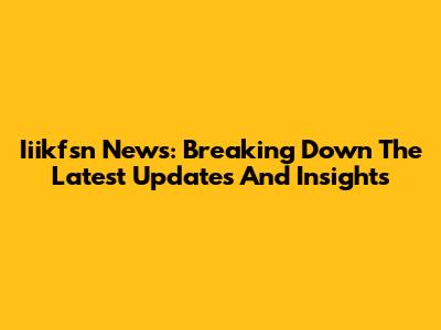 Iiikfsn News: Breaking Down The Latest Updates And Insights