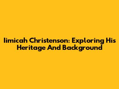 Iimicah Christenson: Exploring His Heritage And Background