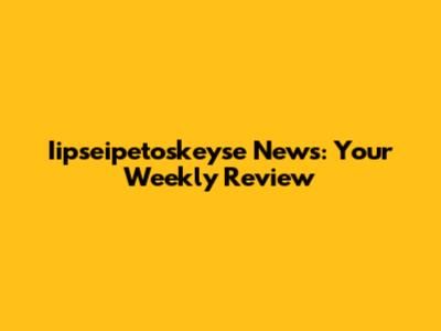 Iipseipetoskeyse News: Your Weekly Review
