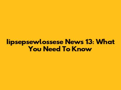 Iipsepsewlossese News 13: What You Need To Know
