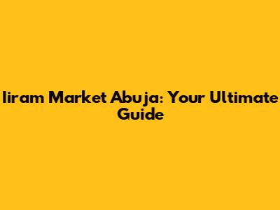 Iiram Market Abuja: Your Ultimate Guide
