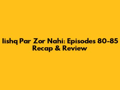 Iishq Par Zor Nahi: Episodes 80-85 Recap & Review