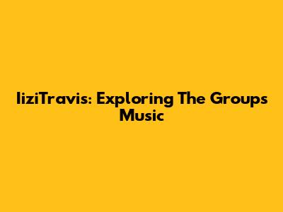 IiziTravis: Exploring The Group's Music