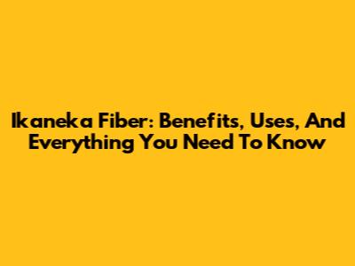 Ikaneka Fiber: Benefits, Uses, And Everything You Need To Know
