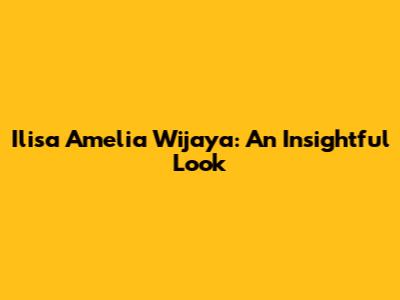 Ilisa Amelia Wijaya: An Insightful Look