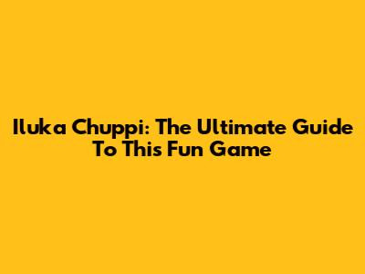Iluka Chuppi: The Ultimate Guide To This Fun Game