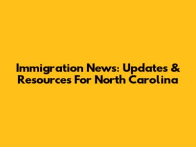 Immigration News: Updates & Resources For North Carolina