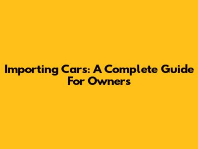 Importing Cars: A Complete Guide For Owners