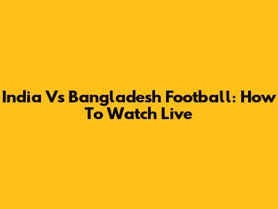 India Vs Bangladesh Football: How To Watch Live