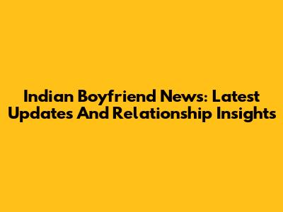 Indian Boyfriend News: Latest Updates And Relationship Insights