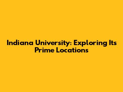 Indiana University: Exploring Its Prime Locations
