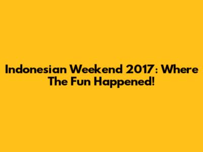 Indonesian Weekend 2017: Where The Fun Happened!