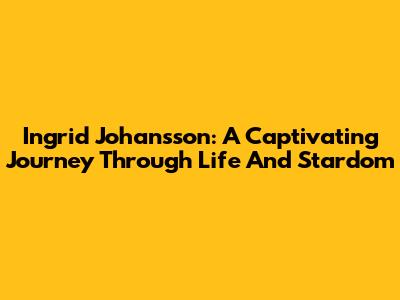 Ingrid Johansson: A Captivating Journey Through Life And Stardom