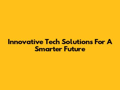 Innovative Tech Solutions For A Smarter Future