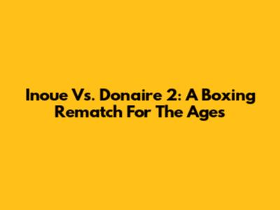 Inoue Vs. Donaire 2: A Boxing Rematch For The Ages