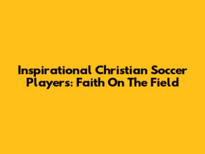 Inspirational Christian Soccer Players: Faith On The Field