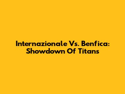 Internazionale Vs. Benfica: Showdown Of Titans
