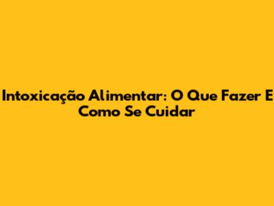 Intoxicação Alimentar: O Que Fazer E Como Se Cuidar