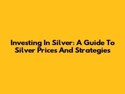 Investing In Silver: A Guide To Silver Prices And Strategies