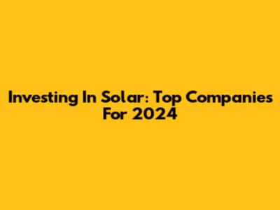 Investing In Solar: Top Companies For 2024