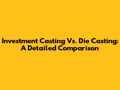 Investment Casting Vs. Die Casting: A Detailed Comparison
