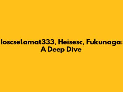 Ioscselamat333, Heisesc, Fukunaga: A Deep Dive